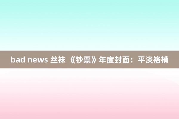 bad news 丝袜 《钞票》年度封面：平淡袼褙
