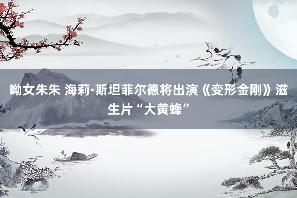 呦女朱朱 海莉·斯坦菲尔德将出演《变形金刚》滋生片“大黄蜂”