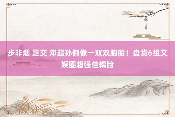 步非烟 足交 邓超孙俪像一双双胞胎！盘货6组文娱圈超强佳耦脸