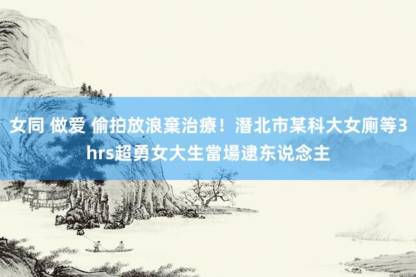 女同 做爱 偷拍放浪棄治療！潛北市某科大女廁等3hrs　超勇女大生當場逮东说念主