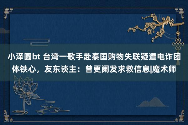 小泽圆bt 台湾一歌手赴泰国购物失联疑遭电诈团体铁心，友东谈主：曾更阑发求救信息|魔术师