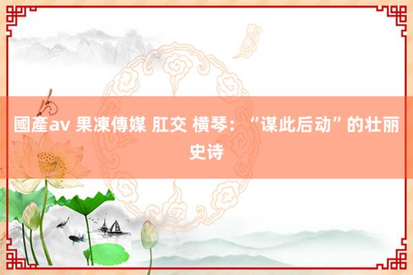 國產av 果凍傳媒 肛交 横琴：“谋此后动”的壮丽史诗