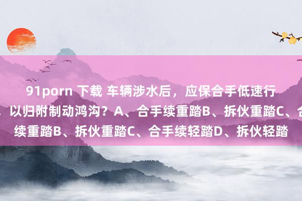 91porn 下载 车辆涉水后,应保合手低速行驶,若何操作制动踏板,以归附制动鸿沟?A、合手续重踏B、拆伙重踏C、合手续轻踏D、拆伙轻踏