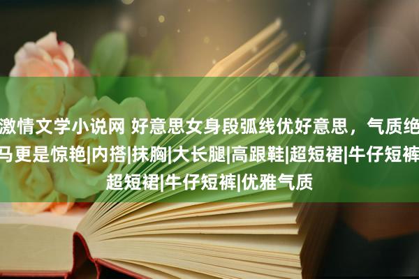激情文学小说网 好意思女身段弧线优好意思，气质绝佳，一字马更是惊艳|内搭|抹胸|大长腿|高跟鞋|超短裙|牛仔短裤|优雅气质