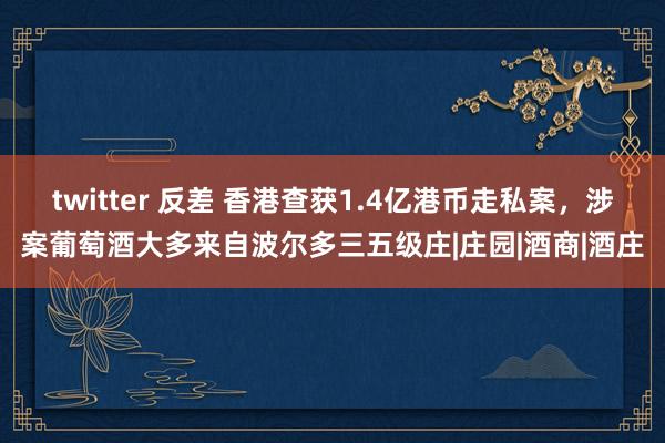 twitter 反差 香港查获1.4亿港币走私案，涉案葡萄酒大多来自波尔多三五级庄|庄园|酒商|酒庄