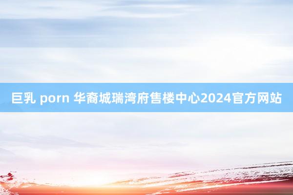 巨乳 porn 华裔城瑞湾府售楼中心2024官方网站