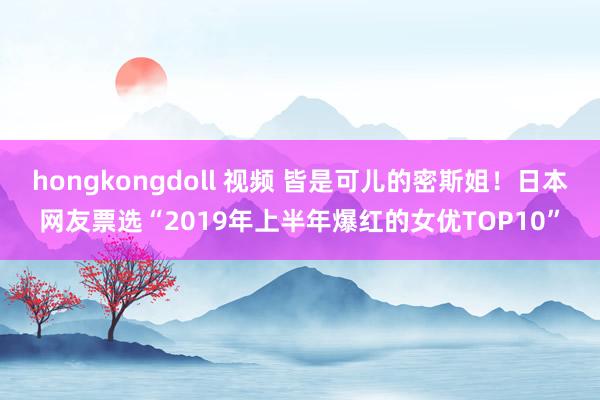 hongkongdoll 视频 皆是可儿的密斯姐！日本网友票选“2019年上半年爆红的女优TOP10”