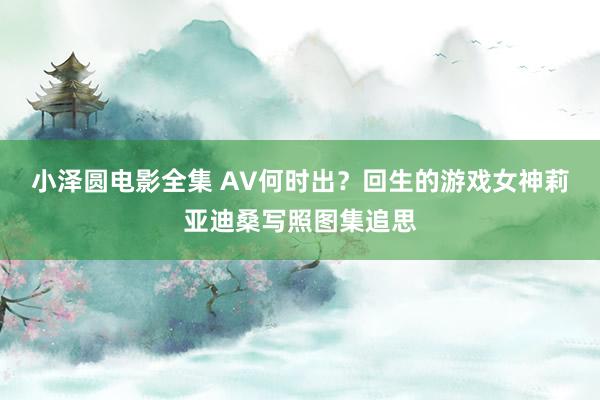 小泽圆电影全集 AV何时出？回生的游戏女神莉亚迪桑写照图集追思