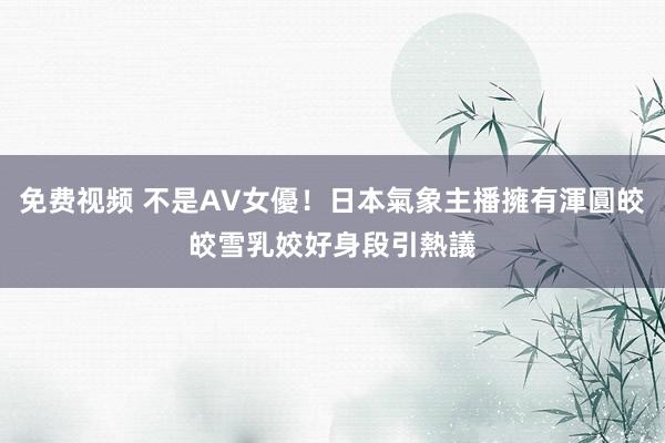 免费视频 不是AV女優！日本氣象主播擁有渾圓皎皎雪乳　姣好身段引熱議