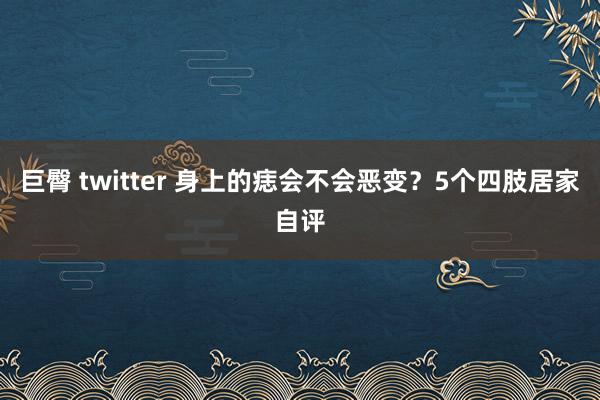 巨臀 twitter 身上的痣会不会恶变？5个四肢居家自评