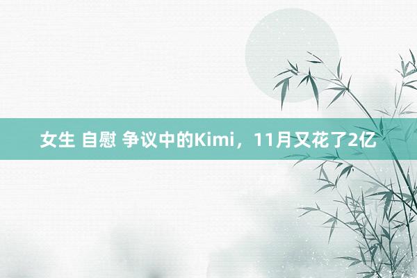 女生 自慰 争议中的Kimi，11月又花了2亿