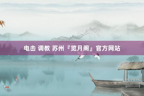 电击 调教 苏州『览月阁』官方网站
