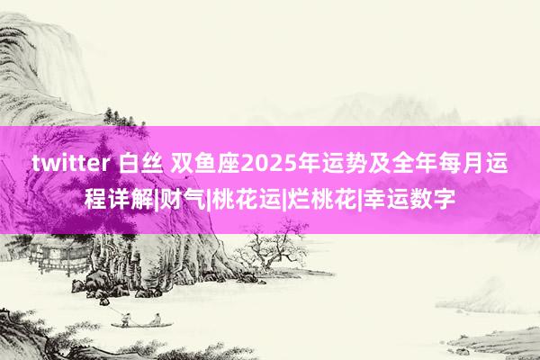 twitter 白丝 双鱼座2025年运势及全年每月运程详解|财气|桃花运|烂桃花|幸运数字