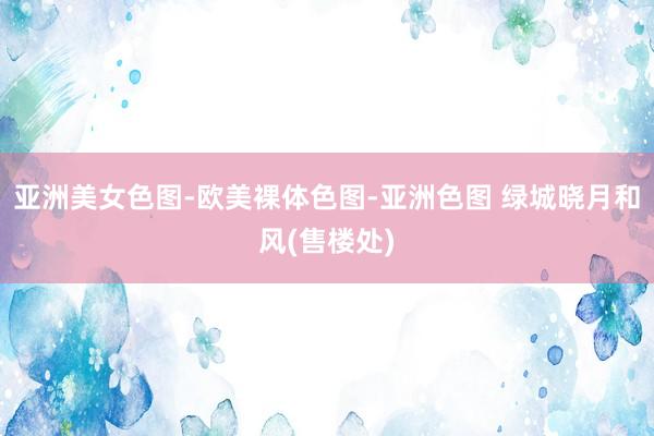 亚洲美女色图-欧美裸体色图-亚洲色图 绿城晓月和风(售楼处)