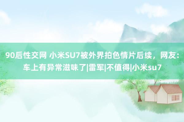 90后性交网 小米SU7被外界拍色情片后续，网友：车上有异常滋味了|雷军|不值得|小米su7