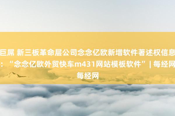 巨屌 新三板革命层公司念念亿欧新增软件著述权信息：“念念亿欧外贸快车m431网站模板软件” | 每经网