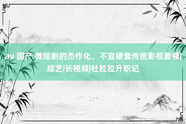 av 国产 微短剧的杰作化，不宜硬套传统影视要领|综艺|长视频|杜拉拉升职记