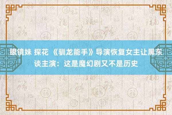 眼镜妹 探花 《驯龙能手》导演恢复女主让黑东谈主演：这是魔幻剧又不是历史