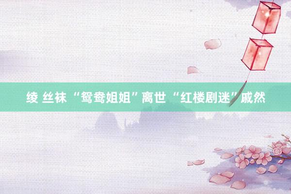 绫 丝袜 “鸳鸯姐姐”离世 “红楼剧迷”戚然