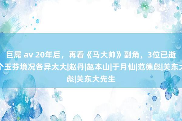 巨屌 av 20年后，再看《马大帅》副角，3位已逝，两个玉芬境况各异太大|赵丹|赵本山|于月仙|范德彪|关东大先生