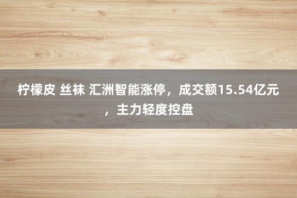 柠檬皮 丝袜 汇洲智能涨停，成交额15.54亿元，主力轻度控盘