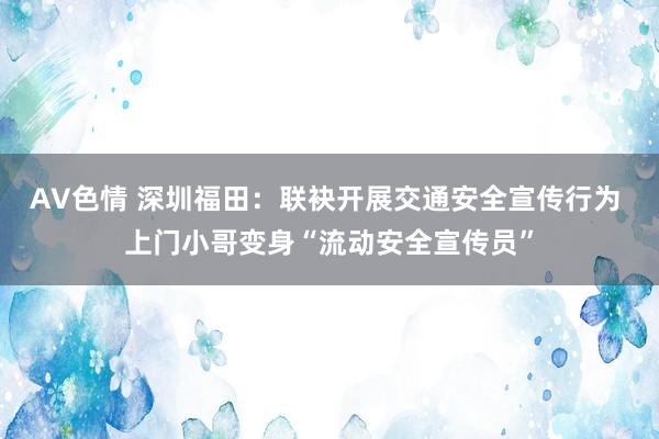 AV色情 深圳福田：联袂开展交通安全宣传行为 上门小哥变身“流动安全宣传员”