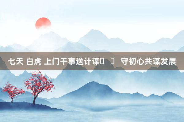 七天 白虎 上门干事送计谋​ ​ 守初心共谋发展