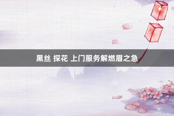 黑丝 探花 上门服务解燃眉之急