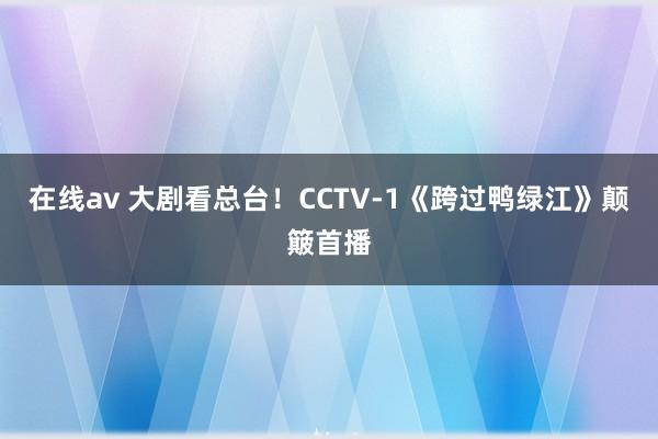 在线av 大剧看总台！CCTV-1《跨过鸭绿江》颠簸首播
