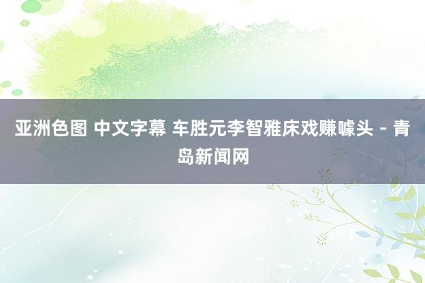 亚洲色图 中文字幕 车胜元李智雅床戏赚噱头－青岛新闻网