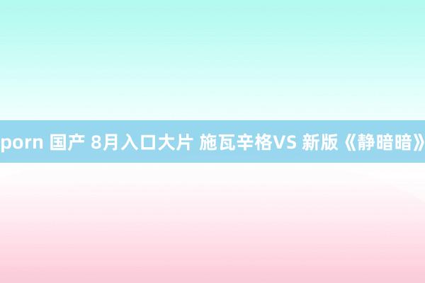 porn 国产 8月入口大片 施瓦辛格VS 新版《静暗暗》