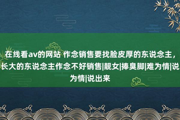 在线看av的网站 作念销售要找脸皮厚的东说念主，城市长大的东说念主作念不好销售|靓女|捧臭脚|难为情|说出来