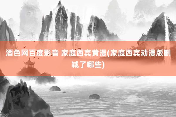 酒色网百度影音 家庭西宾黄漫(家庭西宾动漫版删减了哪些)