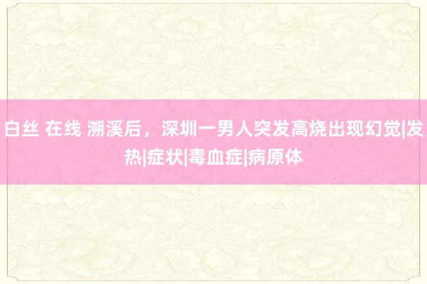白丝 在线 溯溪后，深圳一男人突发高烧出现幻觉|发热|症状|毒血症|病原体