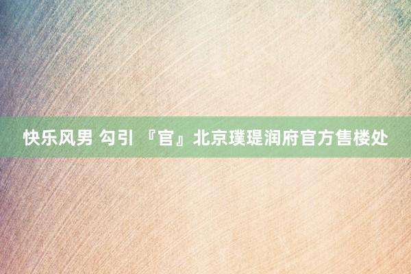 快乐风男 勾引 『官』北京璞瑅润府官方售楼处