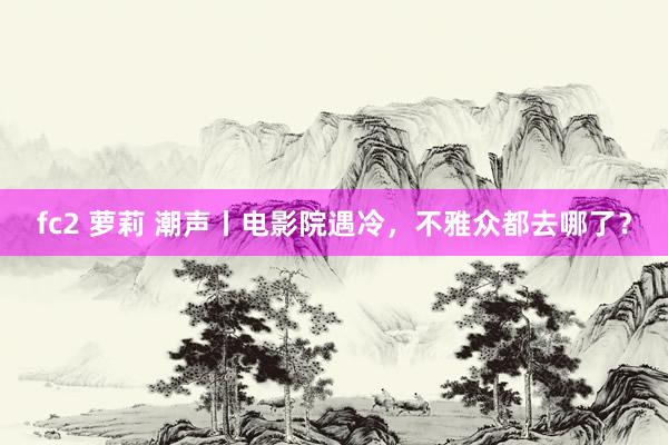 fc2 萝莉 潮声丨电影院遇冷，不雅众都去哪了？