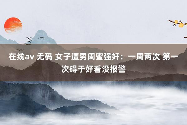 在线av 无码 女子遭男闺蜜强奸：一周两次 第一次碍于好看没报警
