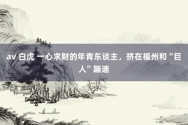 av 白虎 一心求财的年青东谈主，挤在福州和“巨人”蹦迪
