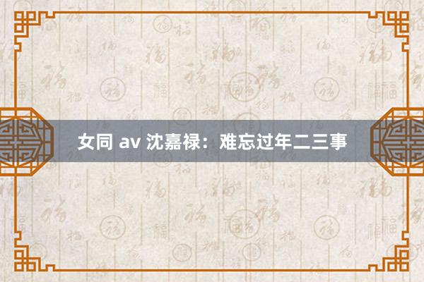 女同 av 沈嘉禄：难忘过年二三事