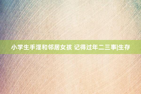 小学生手淫和邻居女孩 记得过年二三事|生存