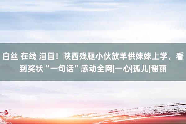 白丝 在线 泪目！陕西残腿小伙放羊供妹妹上学，看到奖状“一句话”感动全网|一心|孤儿|谢丽
