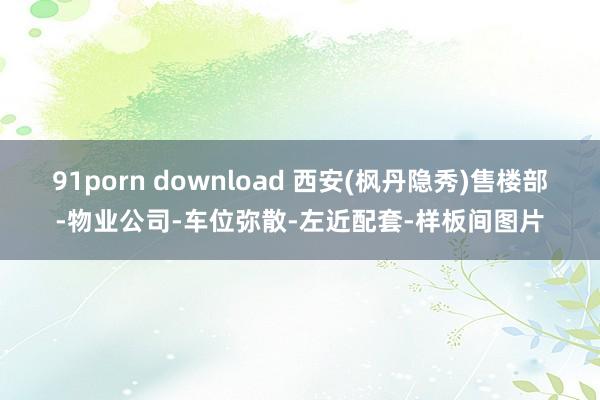 91porn download 西安(枫丹隐秀)售楼部-物业公司-车位弥散-左近配套-样板间图片