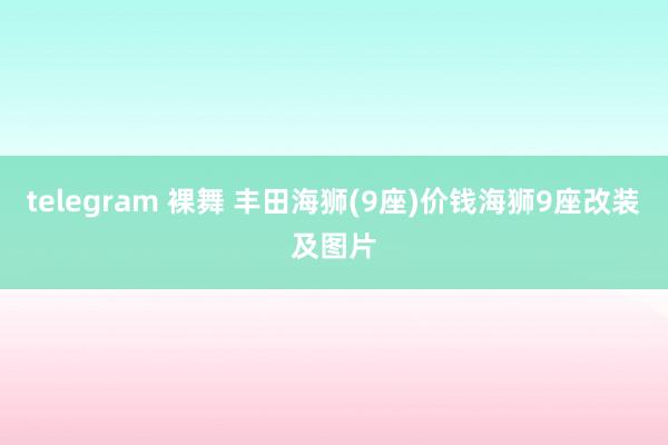 telegram 裸舞 丰田海狮(9座)价钱海狮9座改装及图片