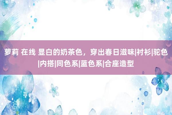 萝莉 在线 显白的奶茶色，穿出春日滋味|衬衫|驼色|内搭|同色系|蓝色系|合座造型
