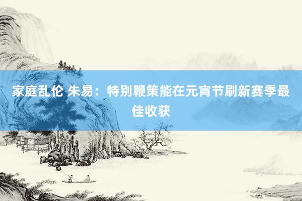 家庭乱伦 朱易：特别鞭策能在元宵节刷新赛季最佳收获