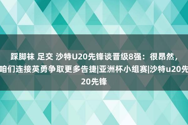 踩脚袜 足交 沙特U20先锋谈晋级8强:很昂然,愿咱们连接英勇争取更多告捷|亚洲杯小组赛|沙特u20先锋
