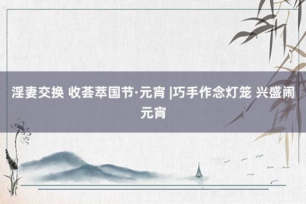淫妻交换 收荟萃国节·元宵 |巧手作念灯笼 兴盛闹元宵