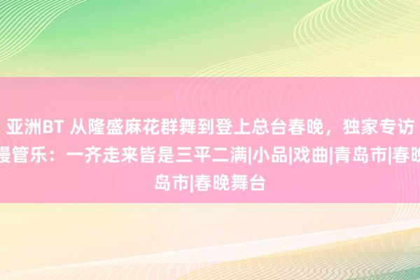 亚洲BT 从隆盛麻花群舞到登上总台春晚，独家专访青岛嫚管乐：一齐走来皆是三平二满|小品|戏曲|青岛市|春晚舞台
