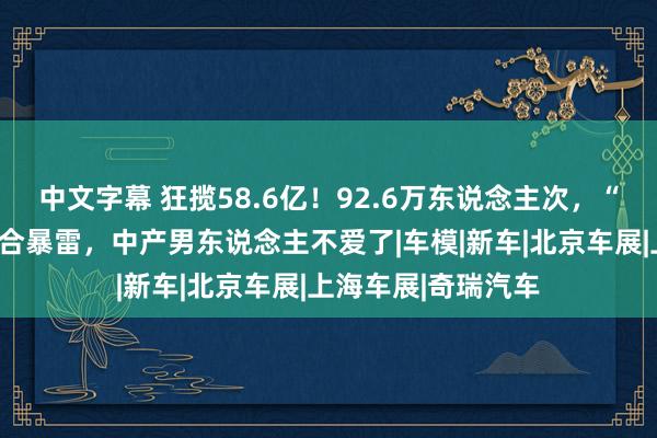 中文字幕 狂揽58.6亿！92.6万东说念主次，“香车好意思女”组合暴雷，中产男东说念主不爱了|车模|新车|北京车展|上海车展|奇瑞汽车