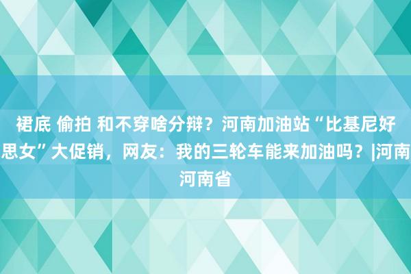 裙底 偷拍 和不穿啥分辩？河南加油站“比基尼好意思女”大促销，网友：我的三轮车能来加油吗？|河南省